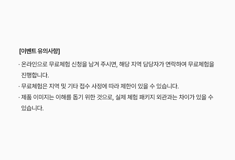 
						· 온라인으로 무료체험 신청을 남겨 주시면, 해당 지역 담당자가 연락하여 무료체험을 진행합니다.
						· 무료체험은 지역 및 기타 접수 사정에 따라 제한이 있을 수 있습니다.
						· 제품 이미지는 이해를 돕기 위한 것으로, 실제 체험 패키지 외관과는 차이가 있을 수 있습니다.
						