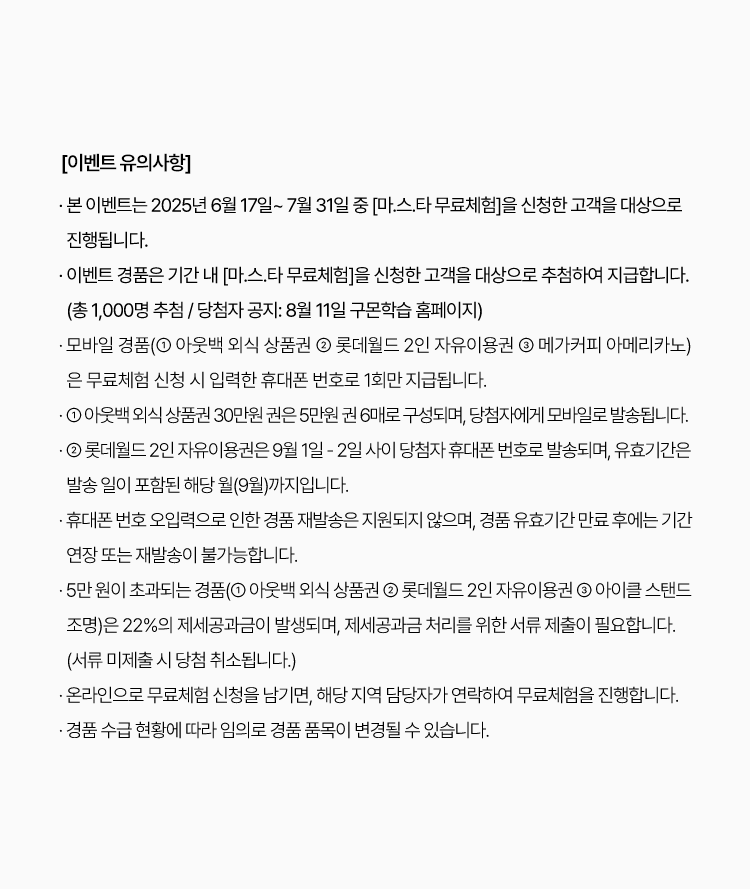 
						· 본 이벤트는 2025년 6월 11일 ~ 7월 31일 중 [마.스.타 무료체험]을 신청한 고객을 대상으로 진행됩니다.
						· 이벤트 경품은 기간 내 [마.스.타 무료체험]을 신청한 고객을 대상으로 추첨하여 지급합니다.
						(총 1,000명 추첨 / 당첨자 공지: 8월 11일 구몬학습 홈페이지)
						· 모바일 경품(① 아웃백 외식 상품권 ② 롯데월드 2인 자유이용권 ③ 메가커피 아메리카노)은 무료체험 신청 시 입력한 휴대폰 번호로
						1회만 지급됩니다.
						· ① 아웃백 외식 상품권 30만 원 권은 5만 원권 6매로 구성되며, 당첨자에게 모바일로 발송됩니다.
						· ② 롯데월드 2인 자유이용권은 9월 1일 - 2일 사이 당첨자 휴대폰 번호로 발송되며, 유효기간은 발송 일이 포함된 해당 월(9월)까지입니다.
						· 휴대폰 번호 오입력으로 인한 경품 재발송은 지원되지 않으며, 경품 유효기간 만료 후에는 기간 연장 또는 재발송이 불가능합니다.
						· 5만 원이 초과되는 경품(① 아웃백 외식 상품권 ② 롯데월드 2인 자유이용권 ③ 아이클 스탠드 조명)은 22%의 제세공과금이 발생되며,
						제세공과금 처리를 위한 서류 제출이 필요합니다. (서류 미제출 시 당첨 취소됩니다.)
						· 온라인으로 무료체험 신청을 남기면, 해당 지역 담당자가 연락하여 무료체험을 진행합니다.
						· 경품 수급 현황에 따라 임의로 경품 품목이 변경될 수 있습니다.