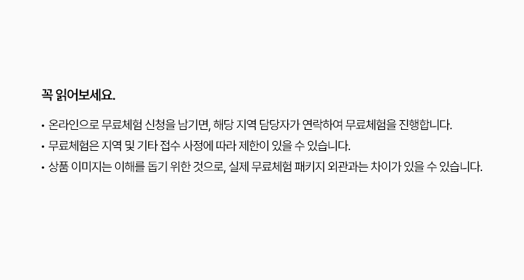 
						• 온라인으로 무료체험 신청을 남기면, 해당 지역 담당자가 연락하여 무료체험을 진행합니다.
						• 무료체험은 지역 및 기타 접수 사정에 따라 제한이 있을 수 있습니다.
						• 상품 이미지는 이해를 돕기 위한 것으로, 실제 무료체험 패키지 외관과는 차이가 있을 수 있습니다.