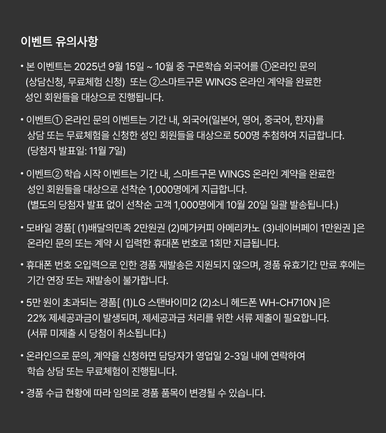 
						유의사항.
						· 본 이벤트는 2025년 9월 15일 ~ 10월 중 구몬학습 외국어를 ①온라인 문의(상담신청, 무료체험 신청) 또는
						②스마트구몬 WINGS 온라인 계약을 완료한 성인 회원들을 대상으로 진행됩니다.
						· 이벤트① 온라인 문의 이벤트는 기간 내, 외국어(일본어, 영어, 중국어, 한자)를 상담 또는 무료체험을 신청한
						성인 회원들을 대상으로 500명 추첨하여 지급합니다.  (당첨자 발표일: 11월 7일)
						· 이벤트② 학습 시작 이벤트는 기간 내, 스마트구몬 WINGS 온라인 계약을 완료한 성인 회원들을 대상으로
						선착순 1,000명에게 지급합니다. (별도의 당첨자 발표 없이 선착순 고객 1,000명에게 10월 20일 일괄 발송됩니다.)
						· 모바일 경품[ (1)배달의민족 2만원권 (2)메가커피 아메리카노 (3)네이버페이 1만원권 ]은
						온라인 문의 또는 계약 시 입력한 휴대폰 번호로 1회만 지급됩니다.
						· 휴대폰 번호 오입력으로 인한 경품 재발송은 지원되지 않으며, 경품 유효기간 만료 후에는 기간 연장 또는
						재발송이 불가합니다.
						· 5만원이 초과되는 경품[ (1)LG 스탠바이미2 (2)소니 헤드폰 WH-CH710N ]은 22% 제세공과금이 발생되며,
						제세공과금 처리를 위한 서류 제출이 필요합니다. (서류 미제출 시 당첨이 취소됩니다.)
						· 온라인으로 문의, 계약을 신청하면 담당자가 영업일 2-3일 내에 연락하여 학습 상담 또는 무료체험이 진행됩니다.
						· 경품 수급 현황에 따라 임의로 경품 품목이 변경될 수 있습니다.
						