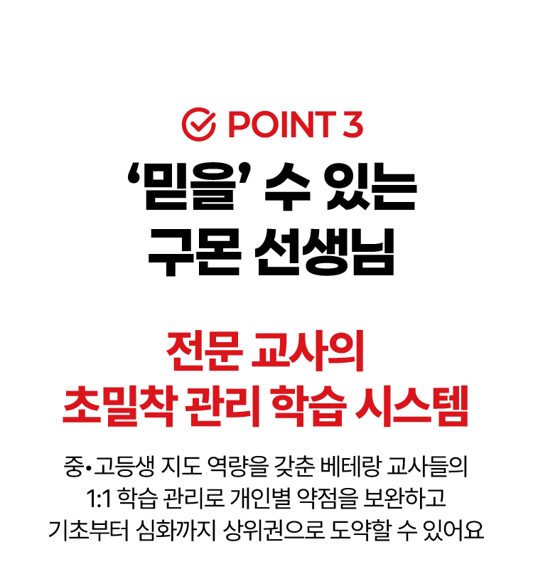 POINT3. '믿을'수 있는 구몬 선생님. 전문 교사의 초밀착 관리 학습 시스템
						중•고등생 지도 역량을 갖춘 베테랑 교사들의 1:1 학습 관리로 개인별 약점을 보완하고 기초부터 심화까지 상위권으로 도약할 수 있어요
