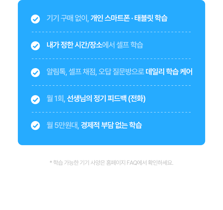 기기 구매 없이, 개인 스마트폰 · 태블릿 학습 / 내가 정한 시간/장소에서 셀프 학습 / 알림톡, 셀프 채점, 오답 질문방으로 데일리 학습 케어 / 월 1회, 선생님의 정기 피드백 (전화) / 월 5만원대, 경제적 부담 없는 학습
					* 학습 가능한 기기 사양은 홈페이지 FAQ에서 확인하세요.
