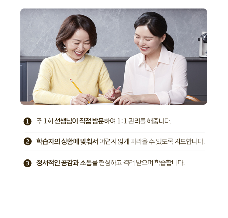 1.주 1회 선생님이 직접 방문하여 1:1 관리를 해줍니다. 2.학습자의 상황에 맞춰서 어렵지 않게 따라올 수 있도록 지도합니다. 3.정서적인 공감과 소통을 형성하고 격려 받으며 학습합니다.