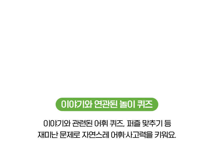 이야기와 연관된 놀이 퀴즈 : 이야기와 관련된 어휘 퀴즈, 퍼즐 맞추기 등 재미난 문제로 자연스레 어휘·사고력을 키워요.
