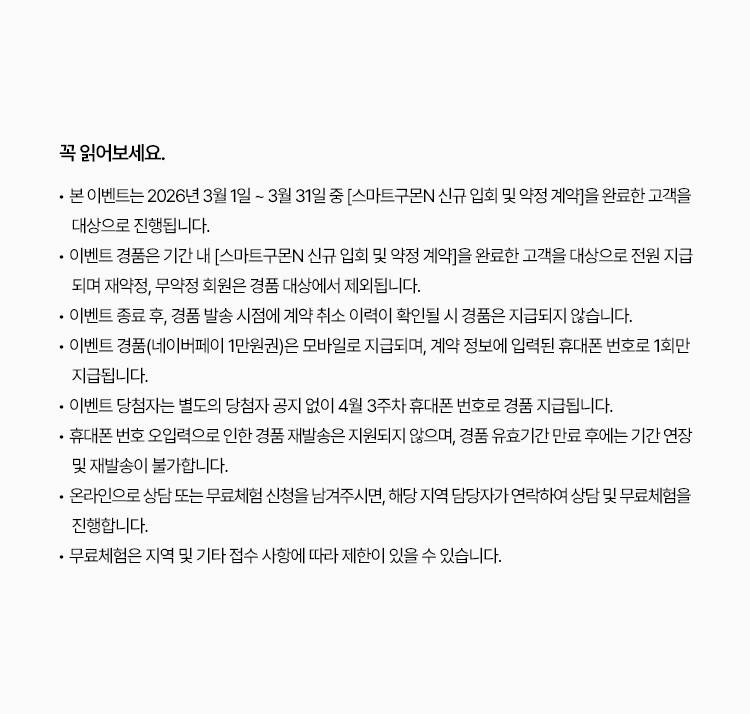 꼭 읽어보세요!
		? 본 이벤트는 2026년 3월 1일 ~ 3월 31일 중 [스마트구몬N 신규 입회 및 약정 계약]을 완료한 고객을 대상으로 진행됩니다.
                ? 이벤트 경품은 기간 내 [스마트구몬N 신규 입회 및 약정 계약]을 완료한 고객을 대상으로 전원 지급되며 재약정, 무약정 회원은 경품 대상에서
                        제외됩니다.
                ? 이벤트 종료 후, 경품 발송 시점에 계약 취소 이력이 확인될 시 경품은 지급되지 않습니다.
                ? 이벤트 경품(네이버페이 1만원권)은 모바일로 지급되며, 계약 정보에 입력된 휴대폰 번호로 1회만 지급됩니다.
                ? 이벤트 당첨자는 별도의 당첨자 공지 없이 4월 3주차 휴대폰 번호로 경품 지급됩니다.
                ? 휴대폰 번호 오입력으로 인한 경품 재발송은 지원되지 않으며, 경품 유효기간 만료 후에는 기간 연장 및 재발송이 불가합니다.
                ? 온라인으로 상담 또는 무료체험 신청을 남겨주시면, 해당 지역 담당자가 연락하여 상담 및 무료체험을 진행합니다.
                ? 무료체험은 지역 및 기타 접수 사항에 따라 제한이 있을 수 있습니다..