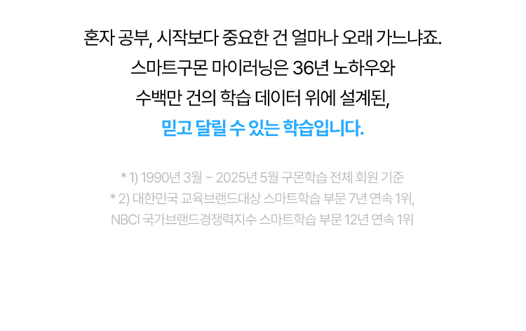 혼자 공부, 시작보다 중요한 건 얼마나 오래 가느냐죠. 스마트구몬 마이러닝은 36년 노하우와 수백만 건의 학습 데이터 위에 설계된, 믿고 달릴 수 있는 학습입니다.
					* 1) 1990년 3월 ~ 2025년 5월 구몬학습 전체 회원 기준
					* 2) 대한민국 교육브랜드대상 스마트학습 부문 7년 연속 1위, NBCI 국가브랜드경쟁력지수 스마트학습 부문 12년 연속 1위