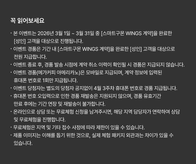 
						꼭 읽어보세요!
						· 본 이벤트는 2026년 3월 1일 ~ 3월 31일 중 [스마트구몬 WINGS 계약]을 완료한 [성인] 고객을 대상으로 진행됩니다. 
						· 이벤트 경품은 기간 내 [스마트구몬 WINGS 계약]을 완료한 [성인] 고객을 대상으로 전원 지급합니다. 
						· 이벤트 종료 후, 경품 발송 시점에 계약 취소 이력이 확인될 시 경품은 지급되지 않습니다. 
						· 이벤트 경품(메가커피 아메리카노)은 모바일로 지급되며, 계약 정보에 입력된 휴대폰 번호로 1회만 지급됩니다.
						· 이벤트 당첨자는 별도의 당첨자 공지없이 4월 3주차 휴대폰 번호로 경품 지급됩니다.  
						· 휴대폰 번호 오입력으로 인한 경품 재발송은 지원되지 않으며, 경품 유효기간 만료 후에는 기간 연장 및 재발송이 불가합니다. 
						· 온라인으로 상담 또는 무료체험 신청을 남겨주시면, 해당 지역 담당자가 연락하여 상담 및 무료체험을 진행합니다. 
						· 무료체험은 지역 및 기타 접수 사정에 따라 제한이 있을 수 있습니다. 
						· 제품 이미지는 이해를 돕기 위한 것으로, 실제 체험 패키지 외관과는 차이가 있을 수 있습니다. 
						