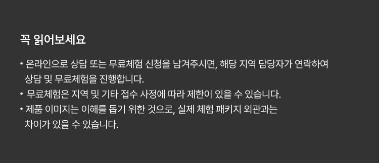 
						꼭 읽어보세요!
						· 온라인으로 상담 또는 무료체험 신청을 남겨주시면, 해당 지역 담당자가 연락하여 상담 및 무료체험을 진행합니다.
						· 무료체험은 지역 및 기타 접수 사정에 따라 제한이 있을 수 있습니다.
						· 제품 이미지는 이해를 돕기 위한 것으로, 실제 체험 패키지 외관과는 차이가 있을 수 있습니다.
						