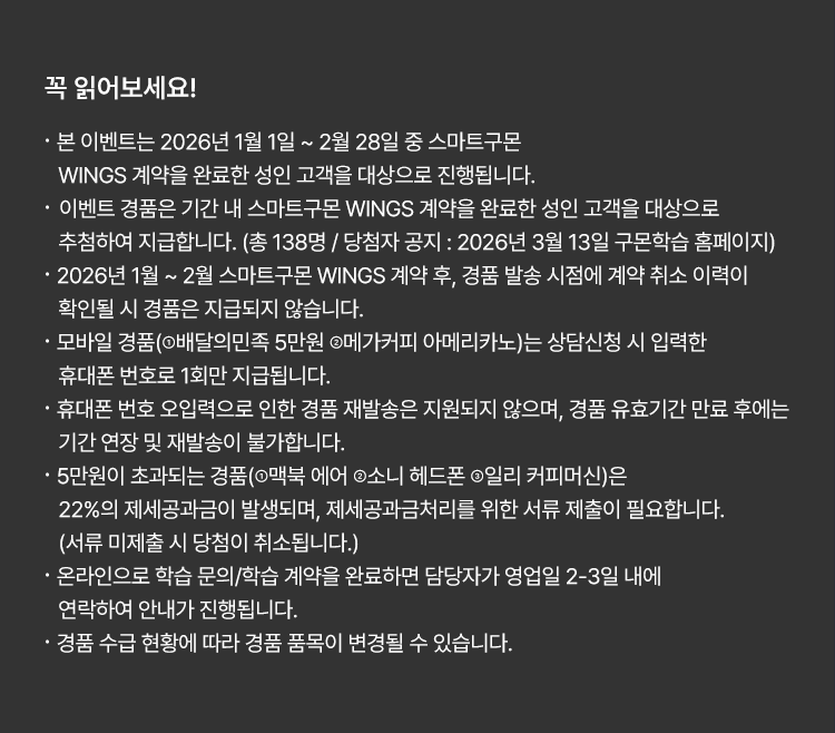 
						꼭 읽어보세요!
						· 본 이벤트는 2026년 1월 1일 ~ 2월 28일 중 스마트구몬 WINGS 계약을 완료한 성인 고객을 대상으로 진행됩니다. 
						· 이벤트 경품은 기간 내 스마트구몬 WINGS 계약을 완료한 성인 고객을 대상으로 추첨하여 지급합니다. 
						(총 138명 / 당첨자 공지 : 2026년 3월 13일 구몬학습 홈페이지)
						· 2026년 1월 ~ 2월 스마트구몬 WINGS 계약 후, 경품 발송 시점에 계약 취소 이력이 확인될 시
						경품은 지급되지 않습니다.
						· 모바일 경품(①배달의민족 5만원 ②메가커피 아메리카노)는 상담신청 시 입력한 휴대폰 번호로 1회만 지급됩니다.
						· 휴대폰 번호 오입력으로 인한 경품 재발송은 지원되지 않으며, 경품 유효기간 만료 후에는
						기간 연장 및 재발송이 불가합니다.
						· 5만원이 초과되는 경품(①맥북 에어 ②소니 헤드폰 ③일리 커피머신)은 22%의 제세공과금이 발생되며,
						제세공과금처리를 위한 서류 제출이 필요합니다. (서류 미제출 시 당첨이 취소됩니다.)
						· 온라인으로 학습 문의/학습 계약을 완료하면 담당자가 영업일 2-3일 내에 연락하여 안내가 진행됩니다.
						· 경품 수급 현황에 따라 경품 품목이 변경될 수 있습니다.
						