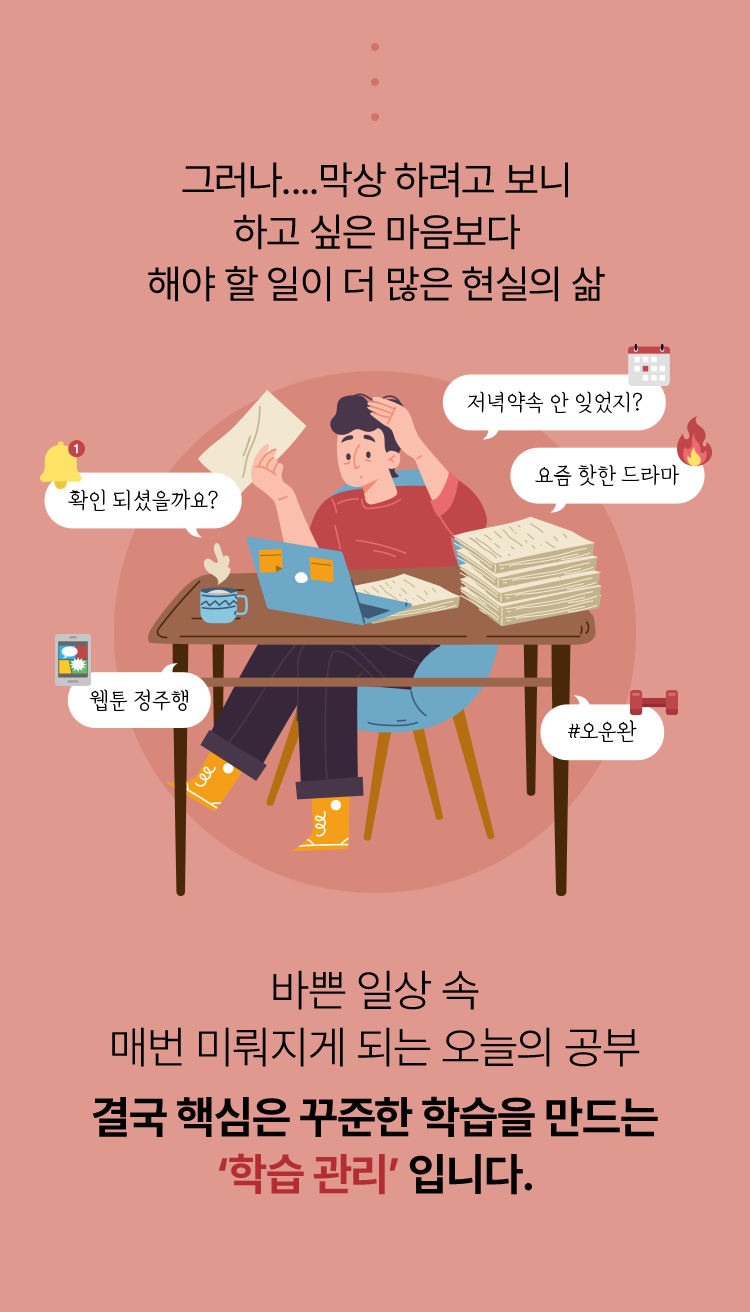 그러나... 막상 하려고보니 하고 싶은 마음보다 해야 할 일이 더 많은 현실의 삶. 바쁜 일상 속 매번 미뤄지게 되는 오늘의 공부 결국 핵심은 꾸준한 학습을 만드는 학습관리입니다.