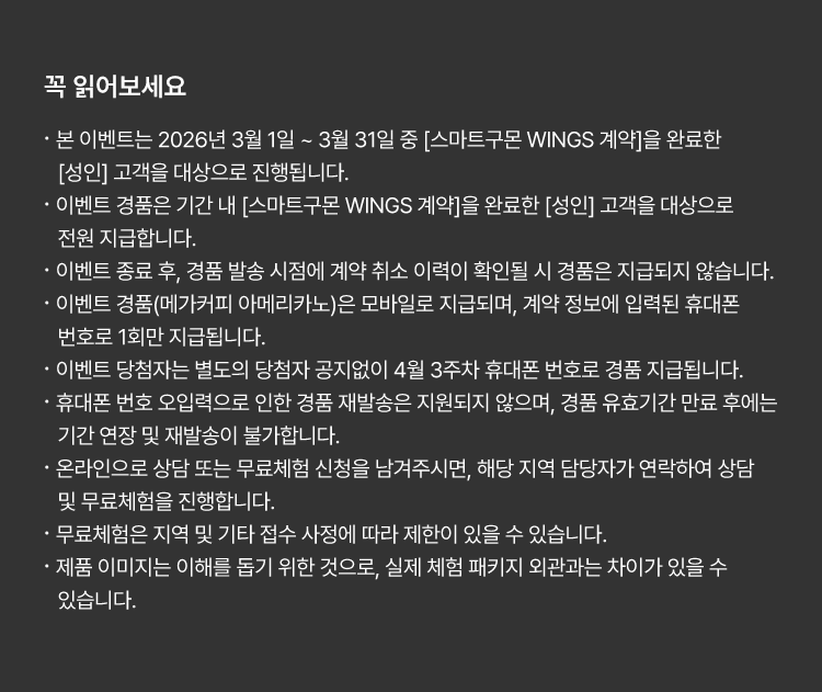
						꼭 읽어보세요!
						· 본 이벤트는 2026년 3월 1일 ~ 3월 31일 중 [스마트구몬 WINGS 계약]을 완료한 [성인] 고객을 대상으로 진행됩니다. 
						· 이벤트 경품은 기간 내 [스마트구몬 WINGS 계약]을 완료한 [성인] 고객을 대상으로 전원 지급합니다. 
						· 이벤트 종료 후, 경품 발송 시점에 계약 취소 이력이 확인될 시 경품은 지급되지 않습니다. 
						· 이벤트 경품(메가커피 아메리카노)은 모바일로 지급되며, 계약 정보에 입력된 휴대폰 번호로 1회만 지급됩니다.
						· 이벤트 당첨자는 별도의 당첨자 공지없이 4월 3주차 휴대폰 번호로 경품 지급됩니다.  
						· 휴대폰 번호 오입력으로 인한 경품 재발송은 지원되지 않으며, 경품 유효기간 만료 후에는 기간 연장 및 재발송이 불가합니다. 
						· 온라인으로 상담 또는 무료체험 신청을 남겨주시면, 해당 지역 담당자가 연락하여 상담 및 무료체험을 진행합니다. 
						· 무료체험은 지역 및 기타 접수 사정에 따라 제한이 있을 수 있습니다. 
						· 제품 이미지는 이해를 돕기 위한 것으로, 실제 체험 패키지 외관과는 차이가 있을 수 있습니다. 
						