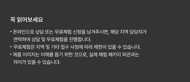 
						꼭 읽어보세요!
						· 온라인으로 상담 또는 무료체험 신청을 남겨주시면, 해당 지역 담당자가 연락하여 상담 및 무료체험을 진행합니다.
						· 무료체험은 지역 및 기타 접수 사정에 따라 제한이 있을 수 있습니다.
						· 제품 이미지는 이해를 돕기 위한 것으로, 실제 체험 패키지 외관과는 차이가 있을 수 있습니다.
						