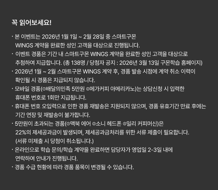 
						꼭 읽어보세요!
						· 본 이벤트는 2026년 1월 1일 ~ 2월 28일 중 스마트구몬 WINGS 계약을 완료한 성인 고객을 대상으로 진행됩니다. 
						· 이벤트 경품은 기간 내 스마트구몬 WINGS 계약을 완료한 성인 고객을 대상으로 추첨하여 지급합니다. 
						(총 138명 / 당첨자 공지 : 2026년 3월 13일 구몬학습 홈페이지)
						· 2026년 1월 ~ 2월 스마트구몬 WINGS 계약 후, 경품 발송 시점에 계약 취소 이력이 확인될 시
						경품은 지급되지 않습니다.
						· 모바일 경품(①배달의민족 5만원 ②메가커피 아메리카노)는 상담신청 시 입력한 휴대폰 번호로 1회만 지급됩니다.
						· 휴대폰 번호 오입력으로 인한 경품 재발송은 지원되지 않으며, 경품 유효기간 만료 후에는
						기간 연장 및 재발송이 불가합니다.
						· 5만원이 초과되는 경품(①맥북 에어 ②소니 헤드폰 ③일리 커피머신)은 22%의 제세공과금이 발생되며,
						제세공과금처리를 위한 서류 제출이 필요합니다. (서류 미제출 시 당첨이 취소됩니다.)
						· 온라인으로 학습 문의/학습 계약을 완료하면 담당자가 영업일 2-3일 내에 연락하여 안내가 진행됩니다.
						· 경품 수급 현황에 따라 경품 품목이 변경될 수 있습니다.
						