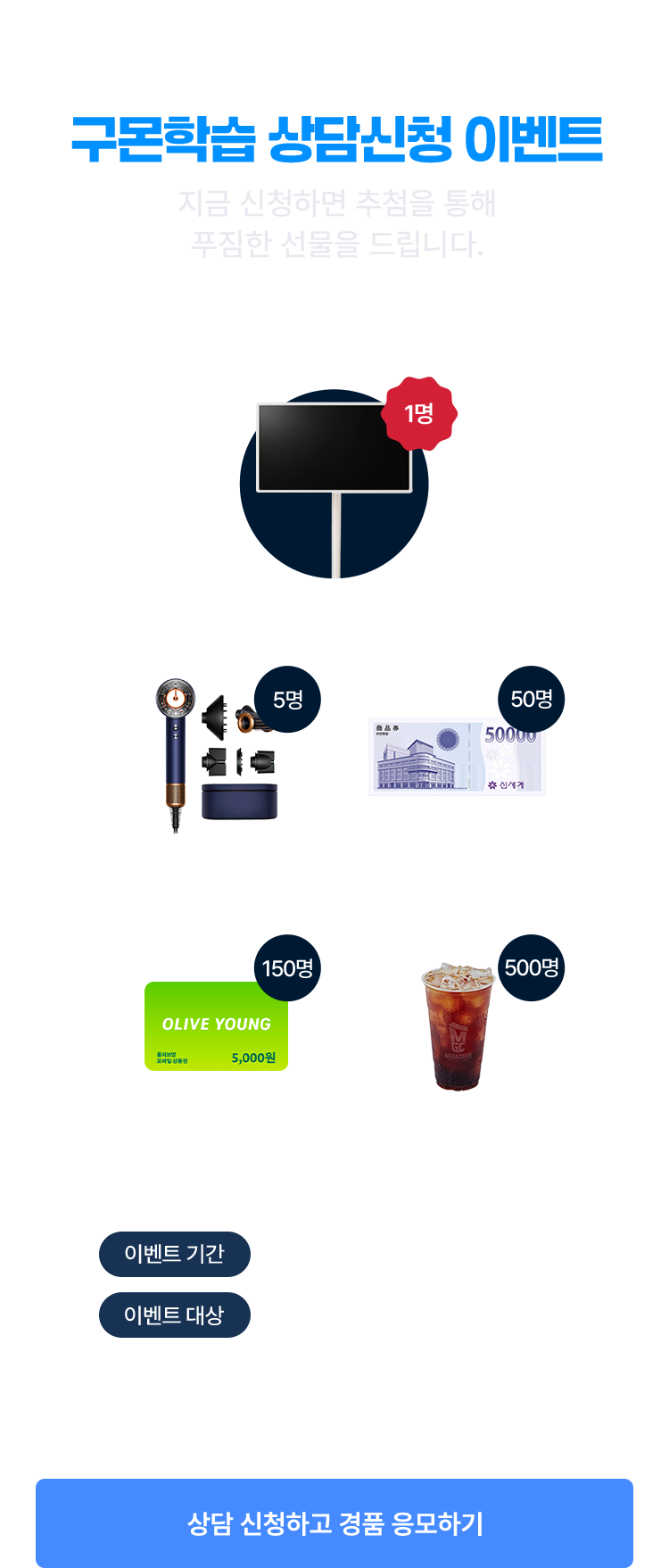 구몬학습 상담신청 이벤트
			LG전자 스탠바이미2 1명/다이슨 슈퍼소닉 뉴럴 헤어드라이어 5명/신세계 5만원 모바일 상품권 50명/올리브영 5천원 모바일 상품권 150명/메가커피 아메리카노(ICE) 500명
			이벤트 대상   |   기간 내 구몬학습 상담신청 고객 中 추첨 증정
			이벤트 기간   |   2026년 1월 1일 ~ 2월 28일
			상담신청하고 경품 응모하기