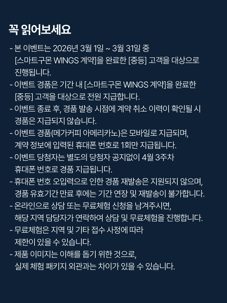 꼭 읽어보세요!
                        - 본 이벤트는 2026년 3월 1일 ~ 3월 31일 중 [스마트구몬 WINGS 계약]을 완료한 [중등] 고객을 대상으로 진행됩니다. 
			- 이벤트 경품은 기간 내 [스마트구몬 WINGS 계약]을 완료한 [중등] 고객을 대상으로 전원 지급합니다. 
			- 이벤트 종료 후, 경품 발송 시점에 계약 취소 이력이 확인될 시 경품은 지급되지 않습니다. 
			- 이벤트 경품(메가커피 아메리카노)은 모바일로 지급되며, 계약 정보에 입력된 휴대폰 번호로 1회만 지급됩니다.
			- 이벤트 당첨자는 별도의 당첨자 공지없이 4월 3주차 휴대폰 번호로 경품 지급됩니다.  
			- 휴대폰 번호 오입력으로 인한 경품 재발송은 지원되지 않으며, 경품 유효기간 만료 후에는 기간 연장 및 재발송이 불가합니다. 
			- 온라인으로 상담 또는 무료체험 신청을 남겨주시면, 해당 지역 담당자가 연락하여 상담 및 무료체험을 진행합니다. 
			- 무료체험은 지역 및 기타 접수 사정에 따라 제한이 있을 수 있습니다. 
			- 제품 이미지는 이해를 돕기 위한 것으로, 실제 체험 패키지 외관과는 차이가 있을 수 있습니다.