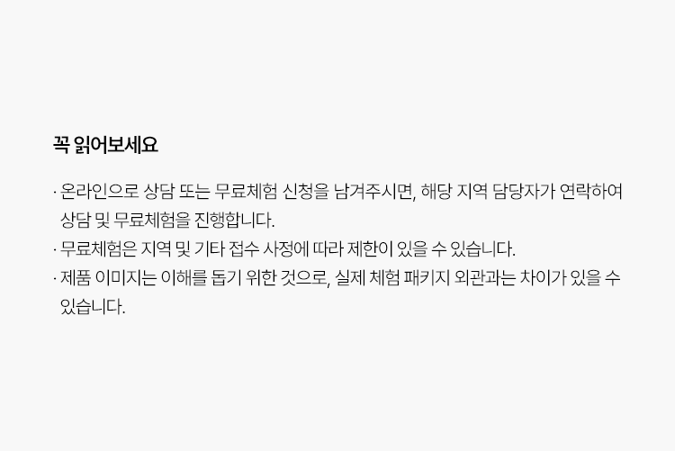 꼭 읽어보세요
                    · 온라인으로 상담 또는 무료체험 신청을 남겨주시면, 해당 지역 담당자가 연락하여
                      상담 및 무료체험을 진행합니다.
                    · 무료체험은 지역 및 기타 접수 사정에 따라 제한이 있을 수 있습니다. 
                    · 제품 이미지는 이해를 돕기 위한 것으로, 실제 체험 패키지 외관과는 차이가 있을 수
                      있습니다.