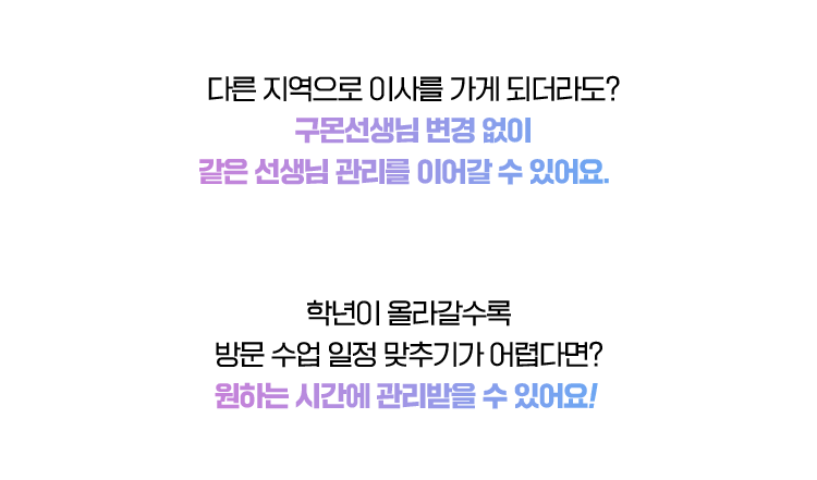 다른 지역으로 이사를 가게 되더라도? 구몬선생님 변경 없이같은 선생님 관리를 이어갈 수 있어요. 
                                학년이 올라갈수록  방문 수업 일정 맞추기가 어렵다면? 원하는 시간에 관리받을 수 있어요!  