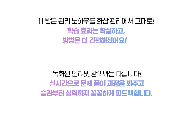 1:1 방문 관리 노하우를 화상 관리에서 그대로! 학습 효과는 확실하고, 방법은 더 간편해졌어요!  
                                녹화된 인터넷 강의와는 다릅니다! 실시간으로 문제 풀이 과정을 봐주고 습관부터 실력까지 꼼꼼하게 피드백합니다.