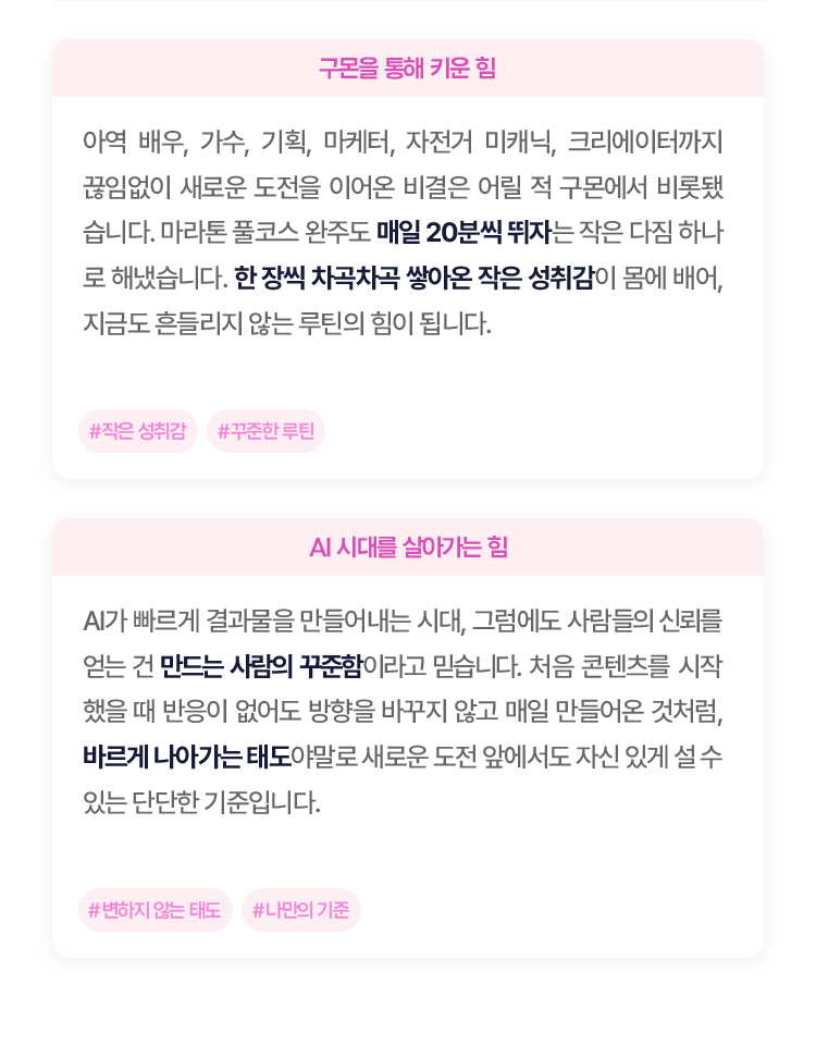 아역 배우, 가수, 기획, 마케터, 자전거 미캐닉, 크리에 이터까지 끊임없이 새로운 도전을 이어온 비결은 어릴 적 구몬에서 비롯됐습니다. 
						마라톤 풀코스 완주도 매일 20분씩 뛰자는 작은 다짐 하나로 해냈습니다. 한 장씩 차곡차곡 쌓아온 작은 성취감이 몸에 배어, 지금도 흔들리지 않는 루틴의 힘이 됩니다.