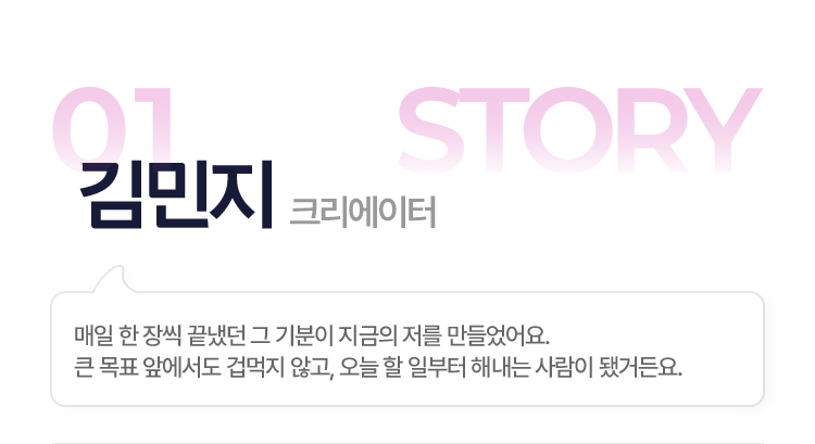 01.김민지(크리에이터) > 매일 한 장씩 끝냈던 그 기분이 지금의 저를 만들었어요. 큰 목표 앞에서도 겁먹지 않고, 오늘 할 일부터 해내는 사람이 됐거든요.