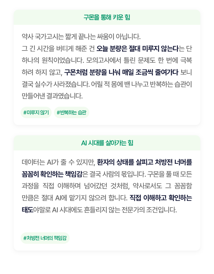 약사 국가고시는 짧게 끝나는 싸움이 아닙니다. 그 긴 시간을 버티게 해준 건 오늘 분량은 절대 미루지 않는다는 단 하나의 원칙이었습니다. 
						모의고사에서 틀린 문제도 한 번에 극복하려 하지 않고, 구몬처럼 분량을 나눠 매일 조금씩 줄여가다 보니 결국 실수가 사라졌습니다. 
						어릴 적 몸에 밴 나누고 반복하는 습관이 만들어낸 결과였습니다.