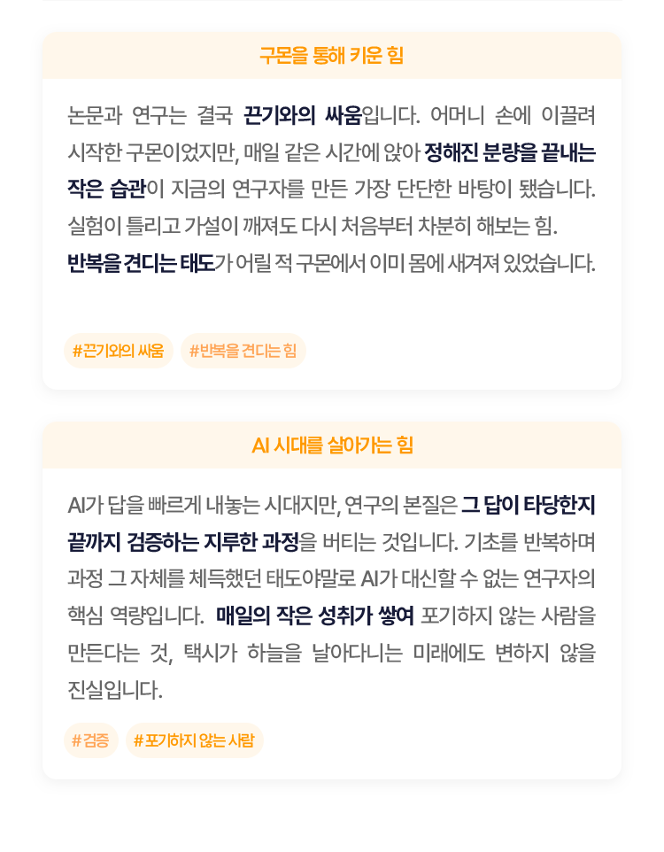 논문과 연구는 결국 끈기와의 싸움입니다.
						 어머니 손에 이끌려 시작한 구몬이었지만, 매일 같은 시간에 앉아 정해진 분량을 끝내는 작은 습관이 지금의 연구자를 만든 가장 단단한 바탕이 됐습니다. 
						실험이 틀리고 가설이 깨져도 다시 처음부터 차분히 해보는 힘. 반복을 견디는 태도가 어릴 적 구몬에서 이미 몸에 새겨져 있었습니다.