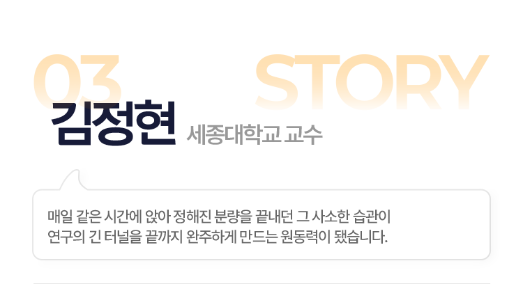 03.김정현(세종대학교 교수) > 매일 같은 시간에 앉아 정해진 분량을 끝내던 그 사소한 습관이 연구의 긴 터널을 끝까지 완주하게 만드는 원동력이 됐습니다.
