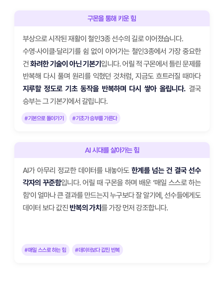 
						부상으로 시작된 재활이 철인3종 선수의 길로 이어졌습니다. 
						수영·사이클·달리기를 쉼 없이 이어가는 철인3종에서 가장 중요한 건 화려한 기술이 아닌 기본기입니다. 
						어릴 적 구몬에서 틀린 문제를 반복해 다시 풀며 원리를 익혔던 것처럼, 지금도 흐트러질 때마다 지루할 정도로 기초 동작을 반복하며 다시 쌓아 올립니다. 
						결국 승부는 그 기본기에서 갈립니다.