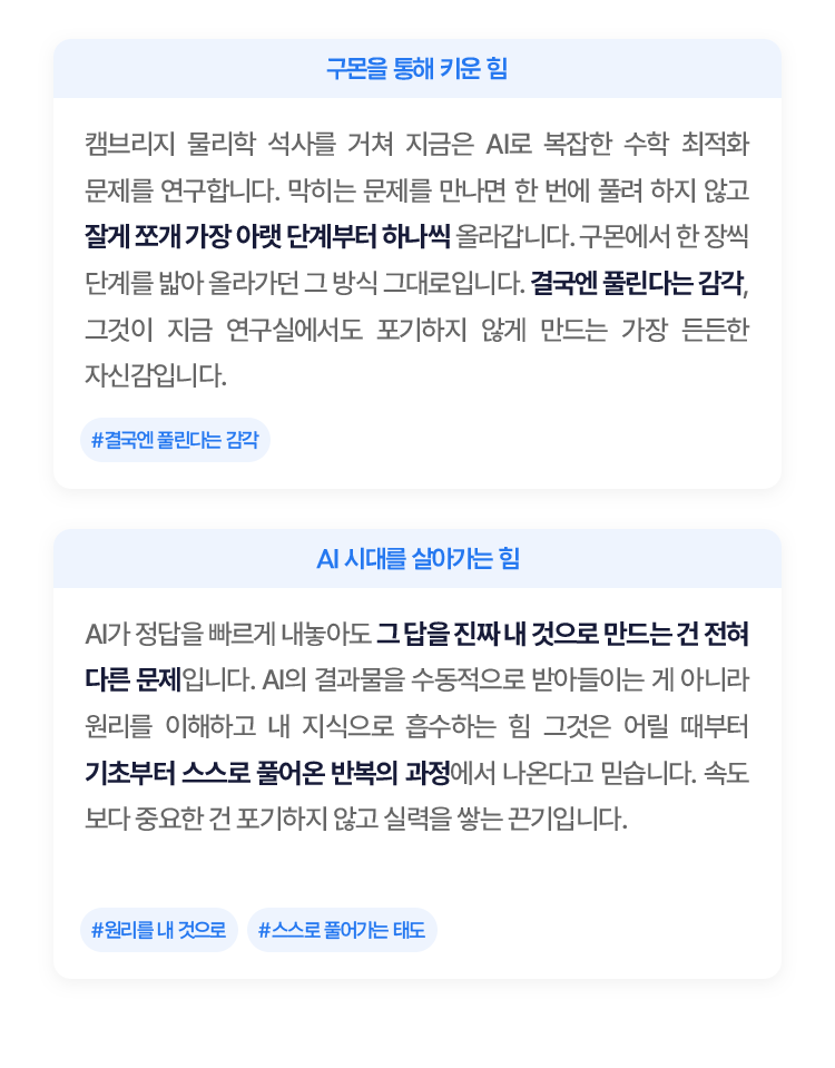
						캠브리지 물리학 석사를 거쳐 지금은 AI로 복잡한 수학 최적화 문제를 연구합니다. 막히는 문제를 만나면 한 번에 풀려 하지 않고 잘게 쪼개 가장 아랫 단계부터 하나씩 올라갑니다. 
						구몬에서 한 장씩 단계를 밟아 올라 가던 그 방식 그대로입니다. 결국엔 풀린다는 감각, 그것이 지금 연구실에서도 포기하지 않게 만드는 가장 든든한 자신감입니다.