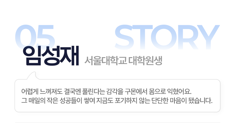 05.임성재(서울대학교 대학원생) > 어렵게 느껴져도 결국엔 풀린다는 감각을 구몬에서 몸으로 익혔어요. 그 매일의 작은 성공들이 쌓여 지금도 포기하지 않는 단단한 마음이 됐습니다.
