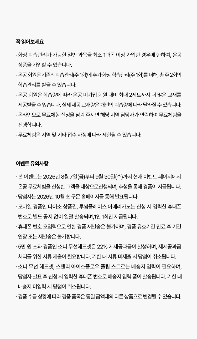 꼭 읽어보세요
						· 온 화상 학습관리가 가능한 일반 과목을 최소 1과목 이상 가입한 경우에 한하여, 온공 상품을 가입할 수 있습니다.
                        · 온공 회원은 기존의 학습관리(주 1회)에 추가 화상 학습관리(주 1회)를 더해, 총 주 2회의 학습관리를 받을 수 있습니다.
                        · 온공 회원은 학습량에 따라 온공 미가입 회원 대비 최대 2세트까지 더 많은 교재를 제공받을 수 있습니다. 실제 제공 교재량은
                          개인의 학습량에 따라 달라질 수 있습니다.
                        · 온라인으로 무료체험 신청을 남겨 주시면 해당 지역 담당자가 연락하여 무료체험을 진행합니다.
                        · 무료체험은 지역 및 기타 접수 사정에 따라 제한될 수 있습니다.