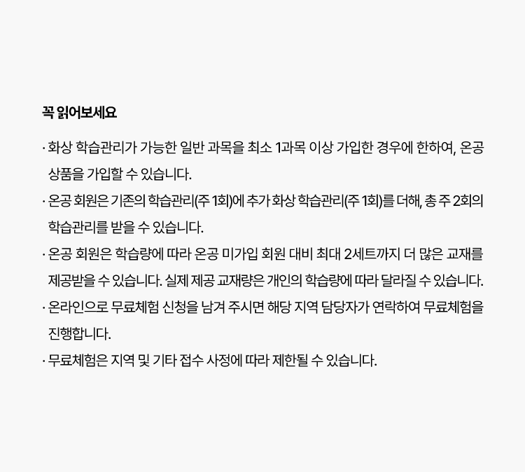 꼭 읽어보세요
						· 온 화상 학습관리가 가능한 일반 과목을 최소 1과목 이상 가입한 경우에 한하여, 온공 상품을 가입할 수 있습니다.
                        · 온공 회원은 기존의 학습관리(주 1회)에 추가 화상 학습관리(주 1회)를 더해, 총 주 2회의 학습관리를 받을 수 있습니다.
                        · 온공 회원은 학습량에 따라 온공 미가입 회원 대비 최대 2세트까지 더 많은 교재를 제공받을 수 있습니다. 실제 제공 교재량은
                          개인의 학습량에 따라 달라질 수 있습니다.
                        · 온라인으로 무료체험 신청을 남겨 주시면 해당 지역 담당자가 연락하여 무료체험을 진행합니다.
                        · 무료체험은 지역 및 기타 접수 사정에 따라 제한될 수 있습니다.