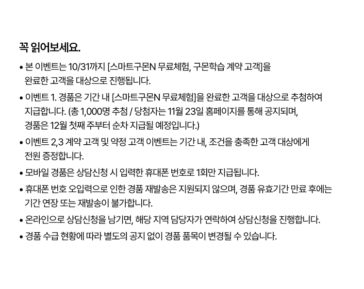 꼭 읽어보세요!
					? 본 이벤트는 10/31까지 [스마트구몬N 무료체험, 구몬학습 계약 고객]을 완료한 고객을 대상으로 진행됩니다.
					? 이벤트 1. 경품은 기간 내 [스마트구몬N 무료체험]을 완료한 고객을 대상으로 추첨하여 지급합니다.
					(총 1,000명 추첨 / 당첨자는 11월 23일 홈페이지를 통해 공지되며, 경품은 12월 첫째 주부터 순차 지급될 예정입니다.)
					? 이벤트 2. 계약 고객 이벤트는 기간 내, 3과목 이상 계약한 유아~초등 대상에게 전원 증정합니다. (스마트구몬N 필수 포함)
					? 모바일 경품(① CU 상품권 ② 다이소 1만원 쿠폰)은 상담신청 시 입력한 휴대폰 번호로 1회만 지급됩니다.
					? 휴대폰 번호 오입력으로 인한 경품 재발송은 지원되지 않으며, 경품 유효기간 만료 후에는 기간 연장 또는 재발송이 불가합니다.
					? 온라인으로 상담신청을 남기면, 해당 지역 담당자가 연락하여 상담신청을 진행합니다.
					? 경품 수급 현황에 따라 별도의 공지 없이 경품 품목이 변경될 수 있습니다.